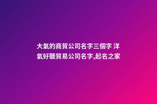 大氣的商貿公司名字三個字 洋氣好聽貿易公司名字,起名之家-第1張-公司起名-玄機派